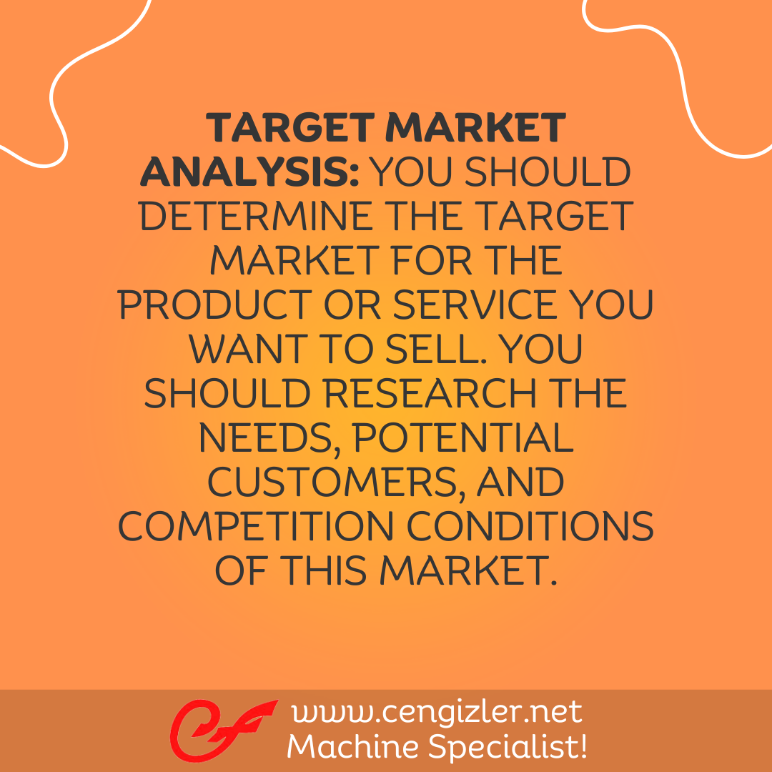 2 Target Market Analysis. You should determine the target market for the product or service you want to sell. You should research the needs, potential customers, and competition conditions of this market